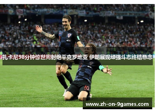 扎卡尼98分钟惊世兜射绝平克罗地亚 伊朗展现顽强斗志终结悬念